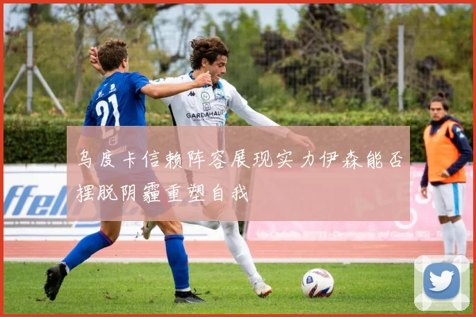 乌度卡信赖阵容展现实力伊森能否摆脱阴霾重塑自我