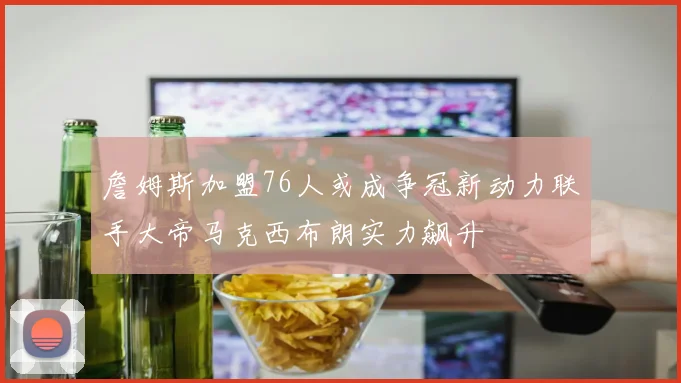 詹姆斯加盟76人或成争冠新动力联手大帝马克西布朗实力飙升