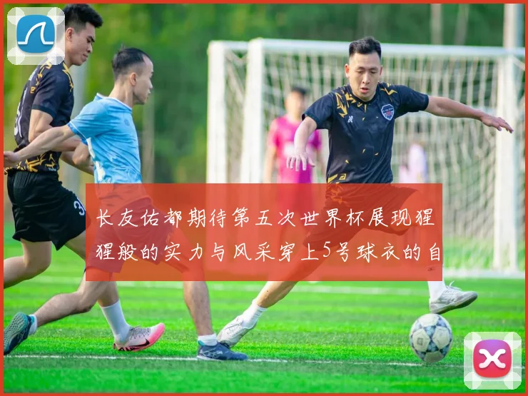 长友佑都期待第五次世界杯展现猩猩般的实力与风采穿上5号球衣的自豪感