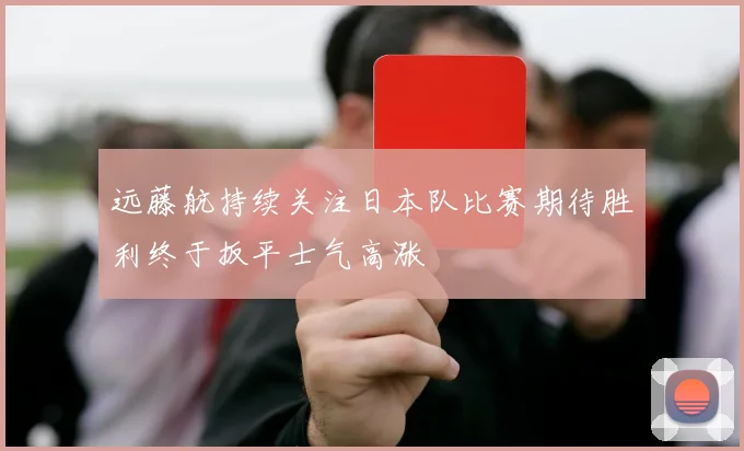 远藤航持续关注日本队比赛期待胜利终于扳平士气高涨