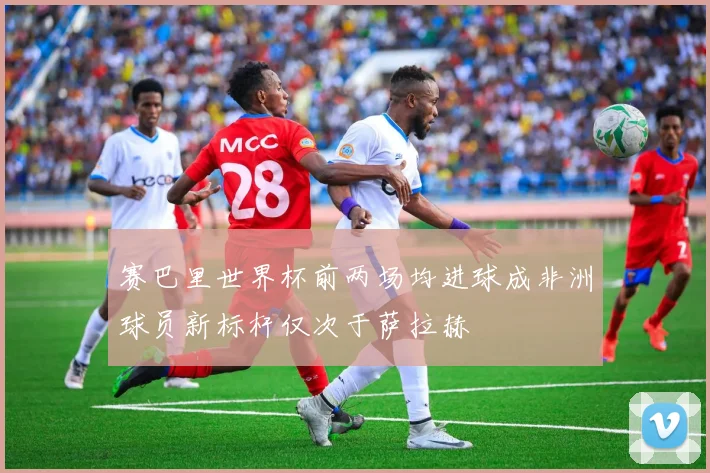 赛巴里世界杯前两场均进球成非洲球员新标杆仅次于萨拉赫
