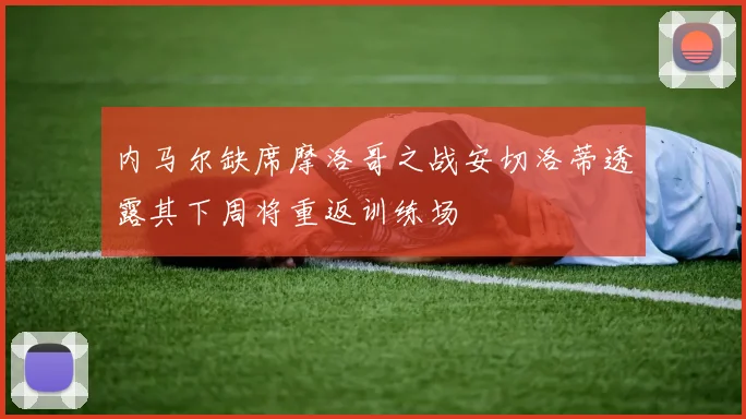 内马尔缺席摩洛哥之战安切洛蒂透露其下周将重返训练场