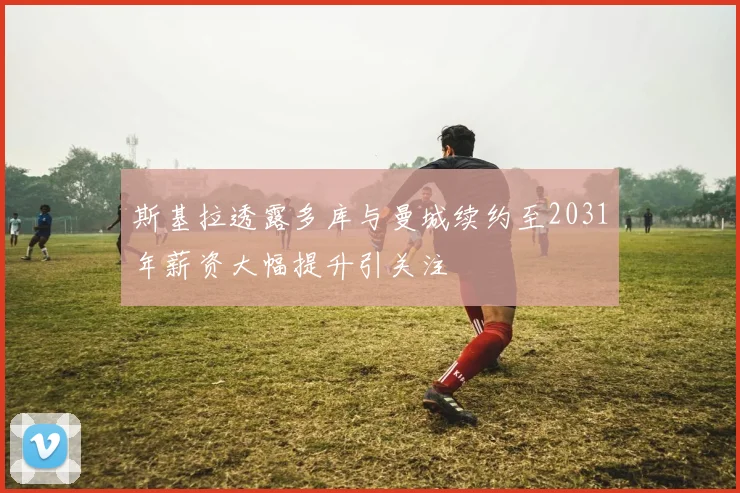 斯基拉透露多库与曼城续约至2031年薪资大幅提升引关注