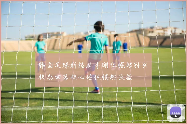 韩国足球新格局李刚仁崛起孙兴慜状态回落核心地位悄然交接