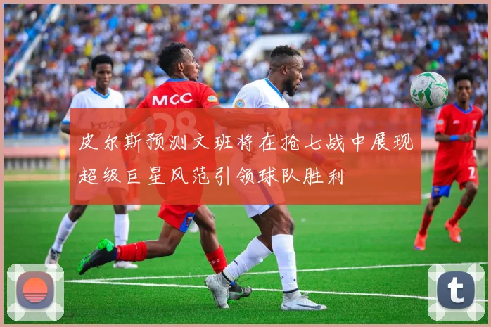 皮尔斯预测文班将在抢七战中展现超级巨星风范引领球队胜利