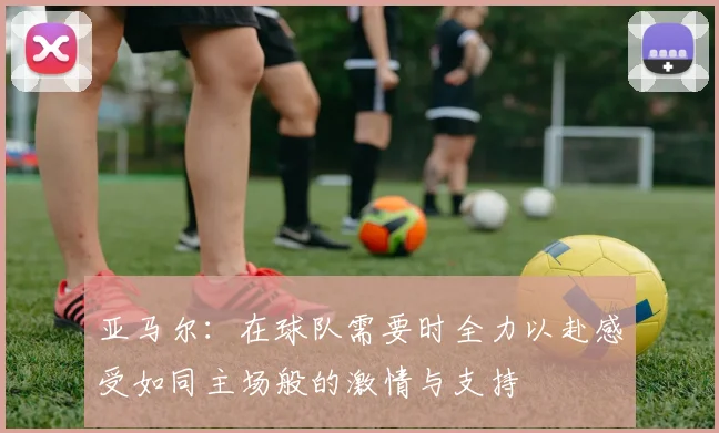 亚马尔：在球队需要时全力以赴感受如同主场般的激情与支持