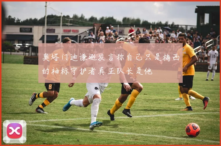 奥塔门迪谦逊发言称自己只是梅西的袖标守护者真正队长是他