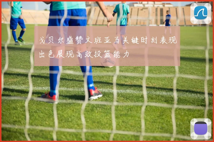 戈贝尔盛赞文班亚马关键时刻表现出色展现高效投篮能力