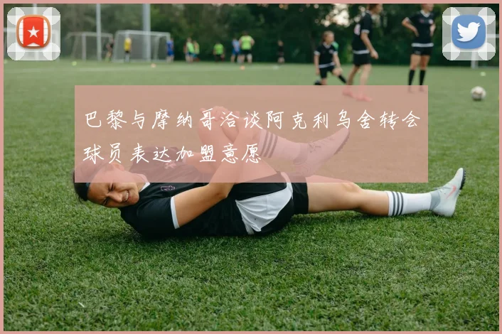 巴黎与摩纳哥洽谈阿克利乌舍转会球员表达加盟意愿