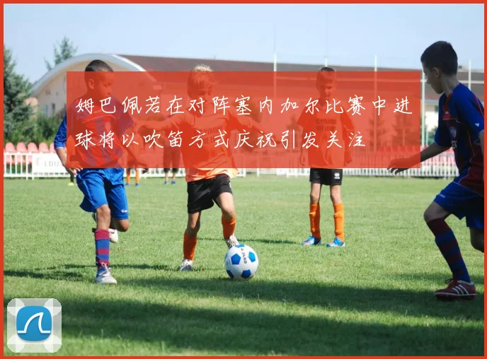 姆巴佩若在对阵塞内加尔比赛中进球将以吹笛方式庆祝引发关注