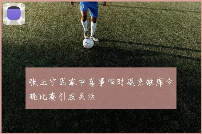 张玉宁因家中喜事临时返京缺席今晚比赛引发关注