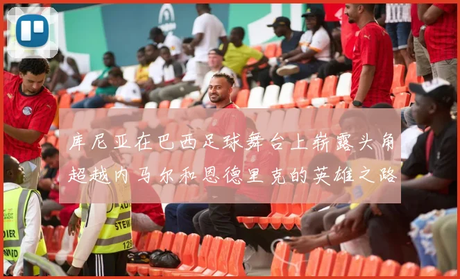 库尼亚在巴西足球舞台上崭露头角超越内马尔和恩德里克的英雄之路