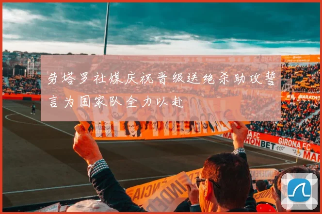 劳塔罗社媒庆祝晋级送绝杀助攻誓言为国家队全力以赴
