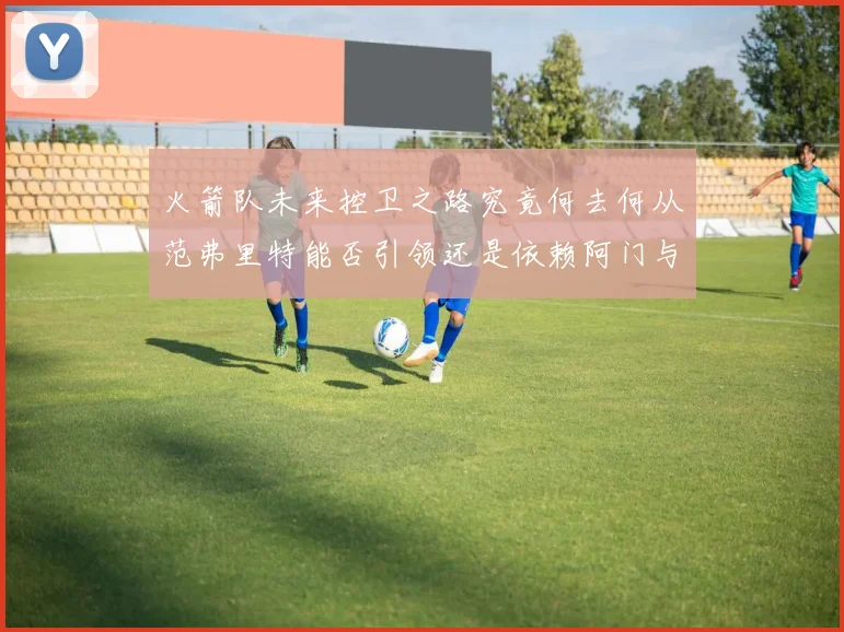 火箭队未来控卫之路究竟何去何从范弗里特能否引领还是依赖阿门与谢泼德