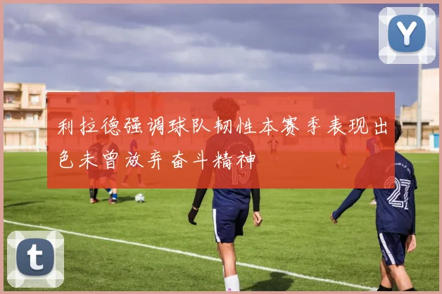 利拉德强调球队韧性本赛季表现出色未曾放弃奋斗精神