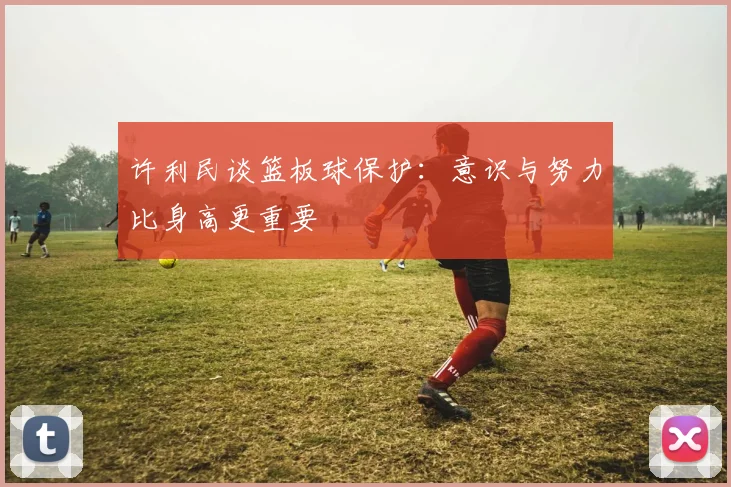 许利民谈篮板球保护：意识与努力比身高更重要