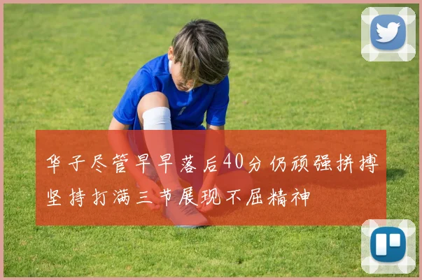 华子尽管早早落后40分仍顽强拼搏坚持打满三节展现不屈精神
