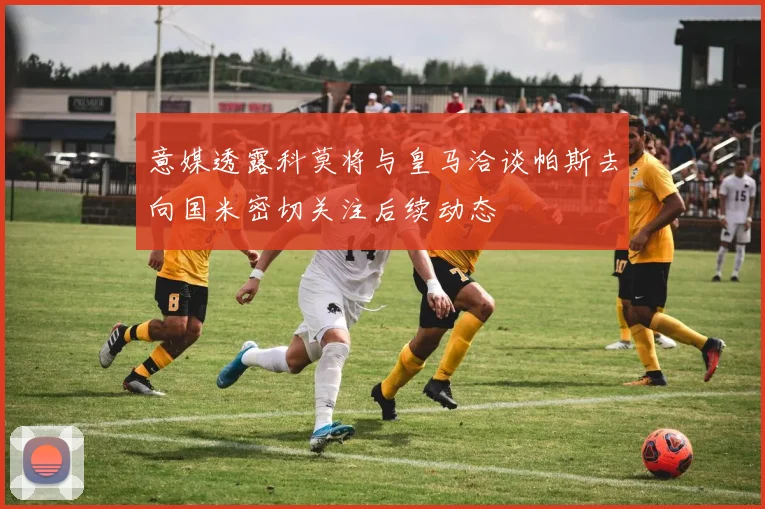 意媒透露科莫将与皇马洽谈帕斯去向国米密切关注后续动态