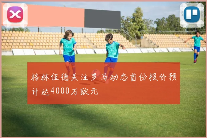 格林伍德关注罗马动态首份报价预计达4000万欧元