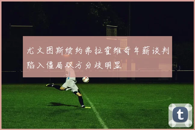 尤文图斯续约弗拉霍维奇年薪谈判陷入僵局双方分歧明显