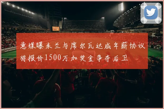 意媒曝米兰与席尔瓦达成年薪协议将报价1500万加奖金争夺后卫