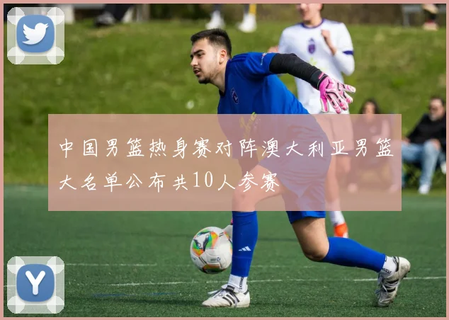 中国男篮热身赛对阵澳大利亚男篮大名单公布共10人参赛