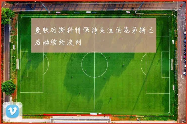 曼联对斯科特保持关注伯恩茅斯已启动续约谈判