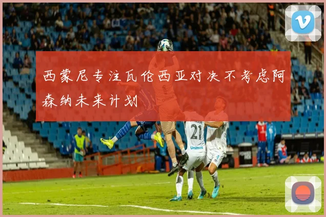 西蒙尼专注瓦伦西亚对决不考虑阿森纳未来计划