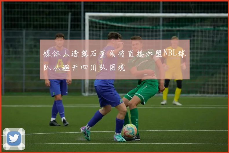 媒体人透露石奎或将直接加盟NBL球队以避开四川队困境