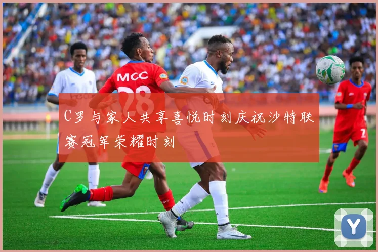 C罗与家人共享喜悦时刻庆祝沙特联赛冠军荣耀时刻